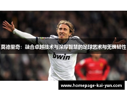 莫德里奇：融合卓越技术与深厚智慧的足球艺术与无畏韧性