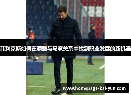 菲利克斯如何在调整与马竞关系中找到职业发展的新机遇