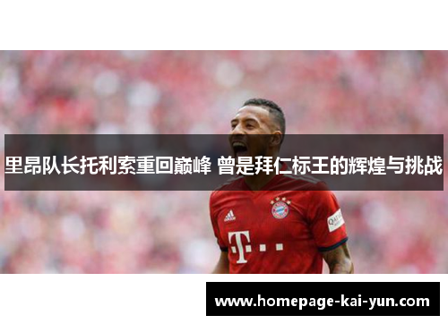 里昂队长托利索重回巅峰 曾是拜仁标王的辉煌与挑战 里昂队长托利索重回巅峰 曾是拜仁标王的辉煌与挑战