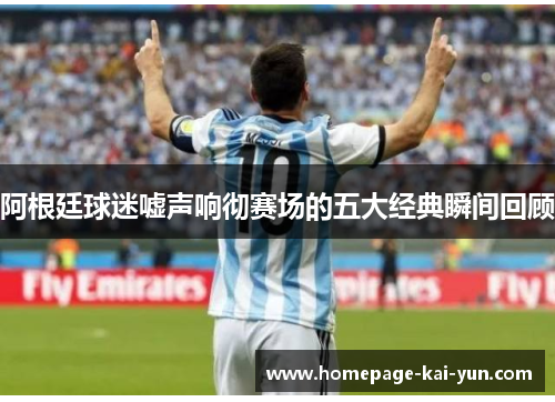 阿根廷球迷嘘声响彻赛场的五大经典瞬间回顾