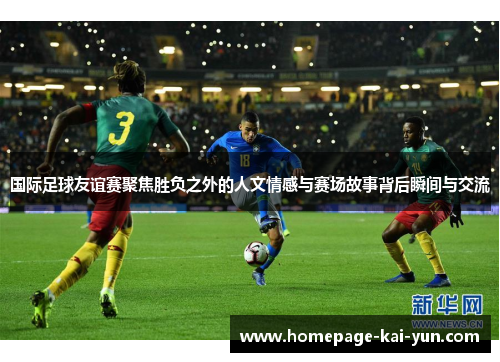 国际足球友谊赛聚焦胜负之外的人文情感与赛场故事背后瞬间与交流 国际足球友谊赛聚焦胜负之外的人文情感与赛场故事背后瞬间与交流