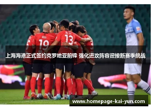 上海海港正式签约克罗地亚前锋 强化进攻阵容迎接新赛季挑战