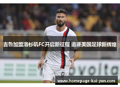 吉鲁加盟洛杉矶FC开启新征程 追逐美国足球新辉煌 吉鲁加盟洛杉矶FC开启新征程 追逐美国足球新辉煌