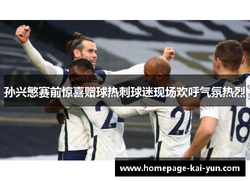 孙兴慜赛前惊喜赠球热刺球迷现场欢呼气氛热烈