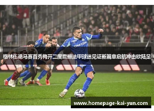 格林伍德马赛首秀梅开二度震撼法甲球迷见证新篇章启航冲击欧陆足