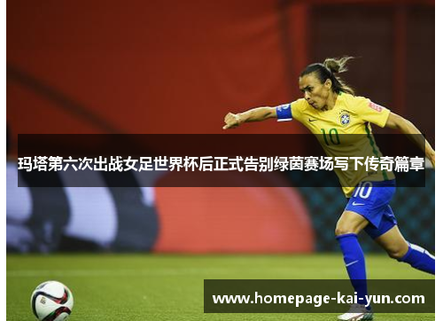 玛塔第六次出战女足世界杯后正式告别绿茵赛场写下传奇篇章